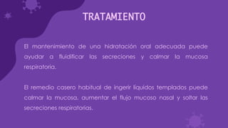 TRATAMIENTO
El mantenimiento de una hidratación oral adecuada puede
ayudar a fluidificar las secreciones y calmar la mucosa
respiratoria.
El remedio casero habitual de ingerir líquidos templados puede
calmar la mucosa, aumentar el flujo mucoso nasal y soltar las
secreciones respiratorias.
 