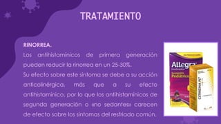 TRATAMIENTO
RINORREA.
Los antihistamínicos de primera generación
pueden reducir la rinorrea en un 25-30%.
Su efecto sobre este síntoma se debe a su acción
anticolinérgica, más que a su efecto
antihistamínico, por lo que los antihistamínicos de
segunda generación o «no sedantes» carecen
de efecto sobre los síntomas del resfriado común.
 
