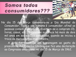 Somos todos consumidores???No dia 15 de Março comemora-se o Dia Mundial do Consumidor. Todo o ser humano é consumidor, afinal as pessoas comem, vestem-se, divertem-se e compram CD, livros, casas, etc. O consumo acontece há mais de dois mil anos em sociedades civilizadas, quando se iniciou a troca de mercadorias por dinheiro.         A data foi escolhida em homenagem ao gesto do presidente dos Estados Unidos, que fez uma declaração ao Congresso americano, no dia 15 de Março de 1962.