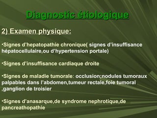 Diagnostic étiologiqueDiagnostic étiologique
2) Examen physique:2) Examen physique:
•Signes d’hepatopathie chronique( signes d’insuffisance
hépatocellulaire,ou d’hypertension portale)
•Signes d’insuffisance cardiaque droite
•Signes de maladie tumorale: occlusion;nodules tumoraux
palpables dans l’abdomen,tumeur rectale,foie tumoral
,ganglion de troisier
•Signes d’anasarque,de syndrome nephrotique,de
pancreathopathie
 