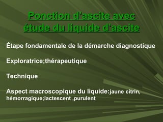 Ponction d’ascite avecPonction d’ascite avec
étude du liquide d’asciteétude du liquide d’ascite
Étape fondamentale de la démarche diagnostique
Exploratrice;thérapeutique
Technique
Aspect macroscopique du liquide:jaune citrin,
hémorragique;lactescent ,purulent
 