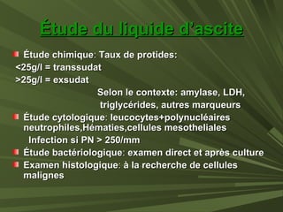 Étude du liquide d’asciteÉtude du liquide d’ascite
Étude chimiqueÉtude chimique:: Taux de protides:Taux de protides:
<25g/l = transsudat<25g/l = transsudat
>25g/l = exsudat>25g/l = exsudat
Selon le contexte: amylase, LDH,Selon le contexte: amylase, LDH,
triglycérides, autres marqueurstriglycérides, autres marqueurs
Étude cytologiqueÉtude cytologique:: leucocytes+polynucléairesleucocytes+polynucléaires
neutrophiles,Hématies,cellules mesothelialesneutrophiles,Hématies,cellules mesotheliales
Infection si PN > 250/mmInfection si PN > 250/mm
Étude bactériologiqueÉtude bactériologique:: examen direct et après cultureexamen direct et après culture
Examen histologiqueExamen histologique:: à la recherche de cellulesà la recherche de cellules
malignesmalignes
 