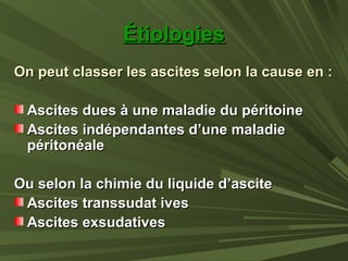 ÉtiologiesÉtiologies
On peut classer les ascites selon la cause en :On peut classer les ascites selon la cause en :
Ascites dues à une maladie du péritoineAscites dues à une maladie du péritoine
Ascites indépendantes d’une maladieAscites indépendantes d’une maladie
péritonéalepéritonéale
Ou selon la chimie du liquide d’asciteOu selon la chimie du liquide d’ascite
Ascites transsudat ivesAscites transsudat ives
Ascites exsudativesAscites exsudatives
 