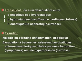 Transsudat :Transsudat : du à un déséquilibre entredu à un déséquilibre entre
p oncotique et p hydrostatiquep oncotique et p hydrostatique
p hydrostatique (insuffisance cardiaque,cirrhose)p hydrostatique (insuffisance cardiaque,cirrhose)
P oncotique(Sd nephrotique,cirrhose)P oncotique(Sd nephrotique,cirrhose)
Exsudat :Exsudat :
Maladie du péritoine (inflammation, néoplasie)Maladie du péritoine (inflammation, néoplasie)
Exsudation à travers les vaisseaux lymphatiquesExsudation à travers les vaisseaux lymphatiques
entero-mesenteriques dilates par une obstructionentero-mesenteriques dilates par une obstruction
(lymphomes) ou une hyperpression (cirrhose)(lymphomes) ou une hyperpression (cirrhose)
 