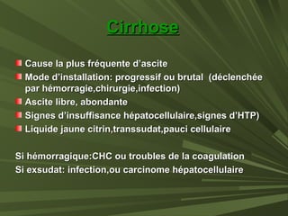 CirrhoseCirrhose
Cause la plus fréquente d’asciteCause la plus fréquente d’ascite
Mode d’installation: progressif ou brutal (déclenchéeMode d’installation: progressif ou brutal (déclenchée
par hémorragie,chirurgie,infection)par hémorragie,chirurgie,infection)
Ascite libre, abondanteAscite libre, abondante
Signes d’insuffisance hépatocellulaire,signes d’HTP)Signes d’insuffisance hépatocellulaire,signes d’HTP)
Liquide jaune citrin,transsudat,pauci cellulaireLiquide jaune citrin,transsudat,pauci cellulaire
Si hémorragique:CHC ou troubles de la coagulationSi hémorragique:CHC ou troubles de la coagulation
Si exsudat: infection,ou carcinome hépatocellulaireSi exsudat: infection,ou carcinome hépatocellulaire
 