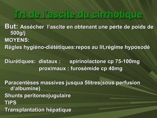 Trt de l’ascite du cirrhotiqueTrt de l’ascite du cirrhotique
But:But: Assécher l’ascite en obtenant une perte de poids deAssécher l’ascite en obtenant une perte de poids de
500g/j500g/j
MOYENS:MOYENS:
Règles hygiéno-diététiques:repos au lit,régime hyposodéRègles hygiéno-diététiques:repos au lit,régime hyposodé
Diurétiques: distaux : spirinolactone cp 75-100mgDiurétiques: distaux : spirinolactone cp 75-100mg
proximaux : furosémide cp 40mgproximaux : furosémide cp 40mg
Paracentèses massives jusqua 5litres(sous perfusionParacentèses massives jusqua 5litres(sous perfusion
d’albumine)d’albumine)
Shunts peritoneojugulaireShunts peritoneojugulaire
TIPSTIPS
Transplantation hépatiqueTransplantation hépatique
 