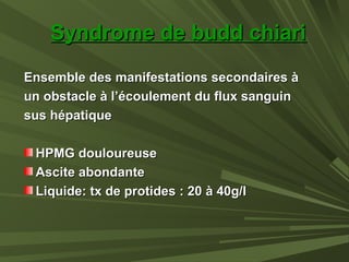 Syndrome de budd chiariSyndrome de budd chiari
Ensemble des manifestations secondaires àEnsemble des manifestations secondaires à
un obstacle à l’écoulement du flux sanguinun obstacle à l’écoulement du flux sanguin
sus hépatiquesus hépatique
HPMG douloureuseHPMG douloureuse
Ascite abondanteAscite abondante
Liquide: tx de protides : 20 à 40g/lLiquide: tx de protides : 20 à 40g/l
 