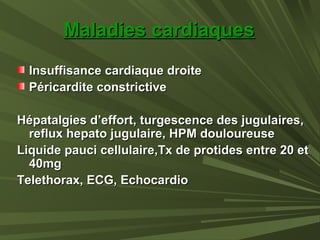 Maladies cardiaquesMaladies cardiaques
Insuffisance cardiaque droiteInsuffisance cardiaque droite
Péricardite constrictivePéricardite constrictive
Hépatalgies d’effort, turgescence des jugulaires,Hépatalgies d’effort, turgescence des jugulaires,
reflux hepato jugulaire, HPM douloureusereflux hepato jugulaire, HPM douloureuse
Liquide pauci cellulaire,Tx de protides entre 20 etLiquide pauci cellulaire,Tx de protides entre 20 et
40mg40mg
Telethorax, ECG, EchocardioTelethorax, ECG, Echocardio
 