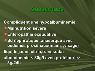 AnasarquesAnasarques
Compliquent une hypoalbuminemieCompliquent une hypoalbuminemie
Malnutrition sévèreMalnutrition sévère
Entéropathie exsudativeEntéropathie exsudative
Sd nephrotique :anasarque avecSd nephrotique :anasarque avec
oedemes proximaux(mains ,visage)oedemes proximaux(mains ,visage)
liquide jaune citrin,transsudatliquide jaune citrin,transsudat
albuminémie < 30g/l avec protéinurie>albuminémie < 30g/l avec protéinurie>
3g/24h3g/24h
 