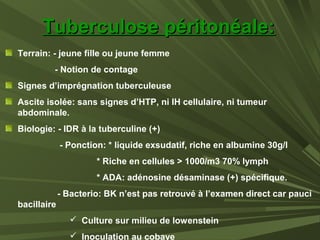 Terrain: - jeune fille ou jeune femme
- Notion de contage
Signes d’imprégnation tuberculeuse
Ascite isolée: sans signes d’HTP, ni IH cellulaire, ni tumeur
abdominale.
Biologie: - IDR à la tuberculine (+)
- Ponction: * liquide exsudatif, riche en albumine 30g/l
* Riche en cellules > 1000/m3 70% lymph
* ADA: adénosine désaminase (+) spécifique.
- Bacterio: BK n’est pas retrouvé à l’examen direct car pauci
bacillaire
 Culture sur milieu de lowenstein
 Inoculation au cobaye
Tuberculose péritonéale:Tuberculose péritonéale:
 