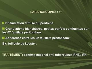 LAPAROSCOPIE:LAPAROSCOPIE: ++++++
Inflammation diffuse du péritoineInflammation diffuse du péritoine
Granulations blanchâtres, petites parfois confluentes surGranulations blanchâtres, petites parfois confluentes sur
les 02 feuillets péritonéauxles 02 feuillets péritonéaux
Adhérence entre les 02 feuillets péritonéauxAdhérence entre les 02 feuillets péritonéaux
Bx: follicule de koester.Bx: follicule de koester.
TRAITEMENTTRAITEMENT: schéma national anti tuberculeux RHZ / RH: schéma national anti tuberculeux RHZ / RH
 