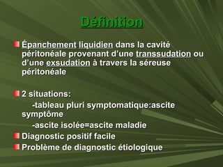 DéfinitionDéfinition
ÉpanchementÉpanchement liquidienliquidien dans la cavitédans la cavité
péritonéale provenant d’unepéritonéale provenant d’une transsudationtranssudation ouou
d’uned’une exsudationexsudation à travers la séreuseà travers la séreuse
péritonéalepéritonéale
2 situations:2 situations:
-tableau pluri symptomatique:ascite-tableau pluri symptomatique:ascite
symptômesymptôme
-ascite isolée=ascite maladie-ascite isolée=ascite maladie
Diagnostic positif facileDiagnostic positif facile
Problème de diagnostic étiologiqueProblème de diagnostic étiologique
 