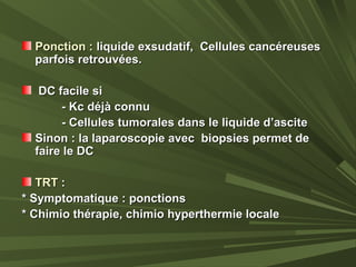 Ponction :Ponction : liquide exsudatif, Cellules cancéreusesliquide exsudatif, Cellules cancéreuses
parfois retrouvées.parfois retrouvées.
DC facile siDC facile si
- Kc déjà connu- Kc déjà connu
- Cellules tumorales dans le liquide d’ascite- Cellules tumorales dans le liquide d’ascite
Sinon : la laparoscopie avec biopsies permet deSinon : la laparoscopie avec biopsies permet de
faire le DCfaire le DC
TRTTRT ::
* Symptomatique : ponctions* Symptomatique : ponctions
* Chimio thérapie, chimio hyperthermie locale* Chimio thérapie, chimio hyperthermie locale
 