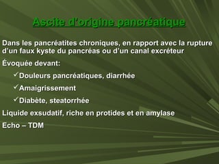 Dans les pancréatites chroniques, en rapport avec la ruptureDans les pancréatites chroniques, en rapport avec la rupture
d’un faux kyste du pancréas ou d’un canal excréteurd’un faux kyste du pancréas ou d’un canal excréteur
Évoquée devant:Évoquée devant:
Douleurs pancréatiques, diarrhéeDouleurs pancréatiques, diarrhée
AmaigrissementAmaigrissement
Diabète, steatorrhéeDiabète, steatorrhée
Liquide exsudatif, riche en protides et en amylaseLiquide exsudatif, riche en protides et en amylase
Echo – TDMEcho – TDM
Ascite d’origine pancréatiqueAscite d’origine pancréatique
 
