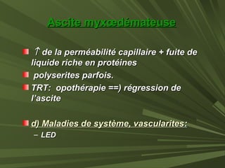Ascite myxœdémateuseAscite myxœdémateuse
↑↑ de la perméabilité capillaire + fuite dede la perméabilité capillaire + fuite de
liquide riche en protéinesliquide riche en protéines
polyserites parfois.polyserites parfois.
TRT: opothérapie ==) régression deTRT: opothérapie ==) régression de
l’ascitel’ascite
d) Maladies de système, vascularitesd) Maladies de système, vascularites::
– LEDLED
 