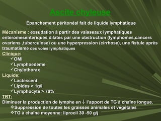 Épanchement péritonéal fait de liquide lymphatiqueÉpanchement péritonéal fait de liquide lymphatique
MécanismeMécanisme :: exsudation à partir des vaisseaux lymphatiquesexsudation à partir des vaisseaux lymphatiques
enteromesenteriques dilatés par une obstruction (lymphomes,cancersenteromesenteriques dilatés par une obstruction (lymphomes,cancers
ovariens ,tuberculose) ou une hyperpression (cirrhose), une fistule aprèsovariens ,tuberculose) ou une hyperpression (cirrhose), une fistule après
traumatismetraumatisme des voies lymphatiquesdes voies lymphatiques
CliniqueClinique::
OMIOMI
LymphoedemeLymphoedeme
ChylothoraxChylothorax
Liquide:Liquide:
LactescentLactescent
Lipides > 1g/lLipides > 1g/l
Lymphocyte > 70%Lymphocyte > 70%
TRT:TRT:
Diminuer la production de lymphe enDiminuer la production de lymphe en ↓↓ l’apport de TG à chaîne longue.l’apport de TG à chaîne longue.
Suppression de toutes les graisses animales et végétalesSuppression de toutes les graisses animales et végétales
TG à chaîne moyenne: liprocil 30 -50 g/jTG à chaîne moyenne: liprocil 30 -50 g/j
Ascite chyleuse
 