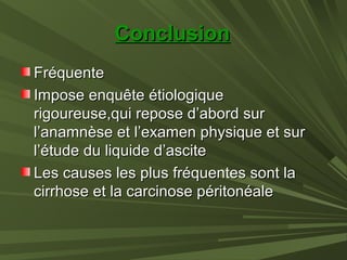 ConclusionConclusion
FréquenteFréquente
Impose enquête étiologiqueImpose enquête étiologique
rigoureuse,qui repose d’abord surrigoureuse,qui repose d’abord sur
l’anamnèse et l’examen physique et surl’anamnèse et l’examen physique et sur
l’étude du liquide d’ascitel’étude du liquide d’ascite
Les causes les plus fréquentes sont laLes causes les plus fréquentes sont la
cirrhose et la carcinose péritonéalecirrhose et la carcinose péritonéale
 