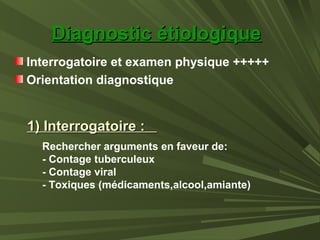 Diagnostic étiologiqueDiagnostic étiologique
Interrogatoire et examen physique +++++
Orientation diagnostique
1) Interrogatoire :1) Interrogatoire :
Rechercher arguments en faveur de:
- Contage tuberculeux
- Contage viral
- Toxiques (médicaments,alcool,amiante)
 