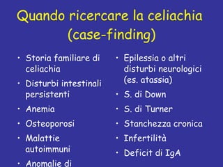 Quando ricercare la celiachia  (case-finding) Storia familiare di celiachia Disturbi intestinali persistenti Anemia Osteoporosi Malattie autoimmuni  Anomalie di funzione epatica Epilessia o altri disturbi neurologici (es. atassia) S. di Down S. di Turner Stanchezza cronica Infertilità Deficit di IgA 
