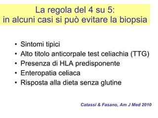 La regola del 4 su 5: in alcuni casi si può evitare la biopsia Sintomi tipici Alto titolo anticorpale test celiachia (TTG) Presenza di HLA predisponente Enteropatia celiaca Risposta alla dieta senza glutine Catassi & Fasano, Am J Med 2010 