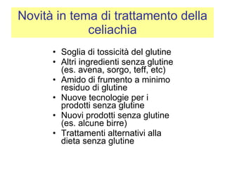 Novità in tema di trattamento della celiachia Soglia di tossicità del glutine Altri ingredienti senza glutine (es. avena, sorgo, teff, etc) Amido di frumento a minimo residuo di glutine Nuove tecnologie per i prodotti senza glutine Nuovi prodotti senza glutine (es. alcune birre)  Trattamenti alternativi alla dieta senza glutine 