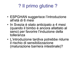 ? Il primo glutine ? ESPGHAN suggerisce l’introduzione all’età di 6 mesi In Svezia è stato anticipato a 4 mesi (quando il bimbo è ancora allattato al seno) per favorire l’induzione della tolleranza L’introduzione tardiva potrebbe ridurre il rischio di sensibilizzazione (maturazione barriera intestinale)? 