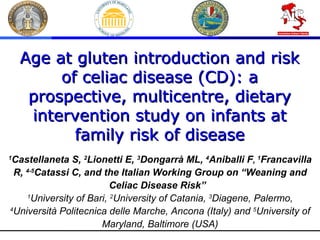1 Castellaneta S,  2 Lionetti E,  3 Dongarrà ML,  4 Aniballi F ,   1 Francavilla R,  4-5 Catassi C, and the Italian Working Group on “Weaning and Celiac Disease Risk”   1 University of Bari,  2 University of Catania,  3 Diagene, Palermo,  4 Università Politecnica delle Marche, Ancona (Italy) and  5 University of Maryland, Baltimore (USA) Age at gluten introduction and risk of celiac disease (CD): a prospective, multicentre, dietary intervention study on infants at family risk of disease 