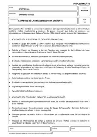 PROCEDIMIENTO
SISTEMA                                                                                               CODIGO
                  OPERACIONAL
                                                                                                     MO400 04
SUBSISTEMA
                  CATASTRO TECNICO

PROCEDIMIENTO                                                                                          HOJA
                 CATASTRO DE LA INFRAESTRUCTURA EXISTENTE
                                                                                                       1/4



El Flujograma No. 5 indica la secuencia de acciones para ejecutar el catastro de la infraestructura
existente (redes, instalaciones y equipos). Se puede observar que todas las acciones son
ejecutadas por el Subsistema de Catastro Técnico (O4). A continuación se describen las acciones:


1 ACCIONES DEL SUBSISTEMA DE CATASTRO TECNICO (O4)

    Solicita al Equipo de Catastro y Archivo Técnico que pesquise y reúna todas las informaciones
     existentes disponibles en la EPS y en su exterior, de carácter catastral o no;

    Solicita al Equipo de Catastro y Archivo Técnico que pesquise la disponibilidad de base
     cartográfica conforme lo especificado en el “Item 2 Base Técnica”;

    Analiza la consistencia, exactitud y validez de las informaciones disponibles;

    Evalúa las necesidades catastrales y prioriza la ejecución del catastro técnico;

    Analiza las posibilidades de ejecutar el catastro desde el punto de vista de recursos humanos,
     materiales y financieros, en conjunto con el Equipo de Catastro y Archivo Técnico y el Equipo de
     Topografía y Servicios de Campo;

    Programa la ejecución del catastro en base a la priorización y a la disponibilidad de recursos;

    Autoriza la ejecución a través de las dos Areas;

    Evalúa la conveniencia de contratar servicios de terceros para la ejecución;

    Sigue la ejecución de todos los trabajos;

    Aprueba todos los trabajos realizados.


2 ACCIONES DEL EQUIPO DE CATASTRO Y ARCHIVO TECNICO

    Elabora la base cartográfica para el catastro de redes, de acuerdo a lo especificado en el “Item 2
     Base Técnica”;

    Recibe los croquis y fichas técnicas de campo del Equipo de Topografía y Servicios de Campo y
     analiza si están completas y si son consistentes;

    Siempre que sea necesario, solicita confirmaciones y/o complementaciones de los trabajos de
     campo;

    Procesa las informaciones de campo y elabora los croquis y fichas técnicas de catastro de
     acuerdo con lo indicado en el “Item 2 Base Técnica”;

 VISTOS                                                                           VERSION   FECHA



                                                                                 112
E:Proyectos y ObrasPlano GeneralPMRI - IICASTASTE.AMACASTASTE.AMACATASTR2.DOC
 