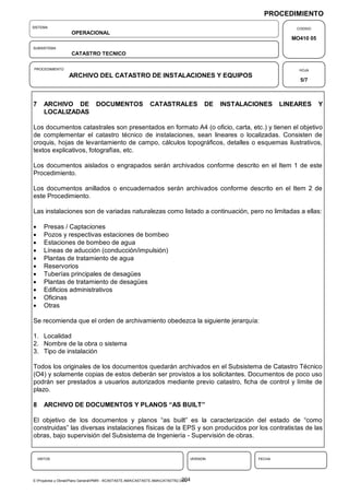 PROCEDIMIENTO
SISTEMA                                                                                                            CODIGO
                    OPERACIONAL
                                                                                                                  MO410 05
SUBSISTEMA
                    CATASTRO TECNICO

PROCEDIMIENTO                                                                                                       HOJA
                   ARCHIVO DEL CATASTRO DE INSTALACIONES Y EQUIPOS
                                                                                                                    5/7



7      ARCHIVO DE                DOCUMENTOS                   CATASTRALES                DE   INSTALACIONES    LINEARES      Y
       LOCALIZADAS

Los documentos catastrales son presentados en formato A4 (o oficio, carta, etc.) y tienen el objetivo
de complementar el catastro técnico de instalaciones, sean lineares o localizadas. Consisten de
croquis, hojas de levantamiento de campo, cálculos topográficos, detalles o esquemas ilustrativos,
textos explicativos, fotografías, etc.

Los documentos aislados o engrapados serán archivados conforme descrito en el Item 1 de este
Procedimiento.

Los documentos anillados o encuadernados serán archivados conforme descrito en el Item 2 de
este Procedimiento.

Las instalaciones son de variadas naturalezas como listado a continuación, pero no limitadas a ellas:

      Presas / Captaciones
      Pozos y respectivas estaciones de bombeo
      Estaciones de bombeo de agua
      Líneas de aducción (conducción/impulsión)
      Plantas de tratamiento de agua
      Reservorios
      Tuberías principales de desagües
      Plantas de tratamiento de desagües
      Edificios administrativos
      Oficinas
      Otras

Se recomienda que el orden de archivamiento obedezca la siguiente jerarquía:

1. Localidad
2. Nombre de la obra o sistema
3. Tipo de instalación

Todos los originales de los documentos quedarán archivados en el Subsistema de Catastro Técnico
(O4) y solamente copias de estos deberán ser provistos a los solicitantes. Documentos de poco uso
podrán ser prestados a usuarios autorizados mediante previo catastro, ficha de control y límite de
plazo.

8      ARCHIVO DE DOCUMENTOS Y PLANOS “AS BUILT”

El objetivo de los documentos y planos “as built” es la caracterización del estado de “como
construidas” las diversas instalaciones físicas de la EPS y son producidos por los contratistas de las
obras, bajo supervisión del Subsistema de Ingeniería - Supervisión de obras.


    VISTOS                                                                         VERSION             FECHA




                                                                                 204
E:Proyectos y ObrasPlano GeneralPMRI - IICASTASTE.AMACASTASTE.AMACATASTR2.DOC
 