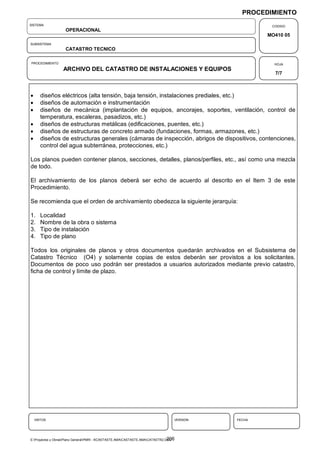 PROCEDIMIENTO
SISTEMA                                                                                               CODIGO
                    OPERACIONAL
                                                                                                     MO410 05
SUBSISTEMA
                    CATASTRO TECNICO

PROCEDIMIENTO                                                                                          HOJA
                   ARCHIVO DEL CATASTRO DE INSTALACIONES Y EQUIPOS
                                                                                                       7/7



      diseños eléctricos (alta tensión, baja tensión, instalaciones prediales, etc.)
      diseños de automación e instrumentación
      diseños de mecánica (implantación de equipos, ancorajes, soportes, ventilación, control de
       temperatura, escaleras, pasadizos, etc.)
      diseños de estructuras metálicas (edificaciones, puentes, etc.)
      diseños de estructuras de concreto armado (fundaciones, formas, armazones, etc.)
      diseños de estructuras generales (cámaras de inspección, abrigos de dispositivos, contenciones,
       control del agua subterránea, protecciones, etc.)

Los planos pueden contener planos, secciones, detalles, planos/perfiles, etc., así como una mezcla
de todo.

El archivamiento de los planos deberá ser echo de acuerdo al descrito en el Item 3 de este
Procedimiento.

Se recomienda que el orden de archivamiento obedezca la siguiente jerarquía:

1.     Localidad
2.     Nombre de la obra o sistema
3.     Tipo de instalación
4.     Tipo de plano

Todos los originales de planos y otros documentos quedarán archivados en el Subsistema de
Catastro Técnico (O4) y solamente copias de estos deberán ser provistos a los solicitantes.
Documentos de poco uso podrán ser prestados a usuarios autorizados mediante previo catastro,
ficha de control y límite de plazo.




    VISTOS                                                                         VERSION   FECHA




                                                                                 206
E:Proyectos y ObrasPlano GeneralPMRI - IICASTASTE.AMACASTASTE.AMACATASTR2.DOC
 