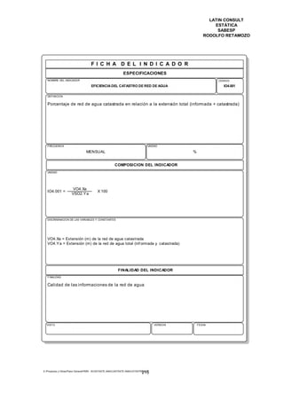 LATIN CONSULT
                                                                                                           ESTÁTICA
                                                                                                            SABESP
                                                                                                       RODOLFO RETAMOZO




                                     FI C H A D E L I N D I C A D O R
                                                              ESPECIFICACIONES
   NOMBRE DEL INDICADOR                                                                                     CODIGO

                                     EFICIENCIA DEL CATASTRO DE RED DE AGUA                                   IO4.001

   DEFINICION


   Porcentaje de red de agua catastrada en relación a la extensión total (informada + catastrada)




   FRECUENCIA                                                                    UNIDAD

                                 MENSUAL                                                        %


                                                        COMPOSICION DEL INDICADOR
   UNIDAD




                      VO4.Xa
   IO4.001 =                              X 100
                      VSO2.Y a




   DISCRIMINACION DE LAS VARIABLES Y CONSTANTES




   VO4.Xa = Extensión (m) de la red de agua catastrada
   VO4.Y a = Extensión (m) de la red de agua total (inf ormada y catastrada)




                                                          FINALIDAD DEL INDICADOR
   FINALIDAD


   Calidad de las informaciones de la red de agua




  VISTO                                                                               VERSION       FECHA




E:Proyectos y ObrasPlano GeneralPMRI - IICASTASTE.AMACASTASTE.AMACATASTR2.DOC
                                                                             215
 