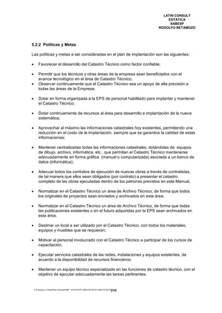 LATIN CONSULT
                                                                                              ESTÁTICA
                                                                                               SABESP
                                                                                          RODOLFO RETAMOZO




5.2.2 Políticas y Metas

Las políticas y metas a ser consideradas en el plan de implantación son las siguientes:

       Favorecer el desarrollo del Catastro Técnico como factor confiable;

       Permitir que los técnicos y otras áreas de la empresa sean beneficiados con el
        avance tecnológico en el área de Catastro Técnico;
       Observar continuamente que el Catastro Técnico sea un apoyo de alta precisión a
        todas las áreas de la Empresa;

       Dotar en forma organizada a la EPS de personal habilitado para implantar y mantener
        el Catastro Técnico;

       Dotar continuamente de recursos al área para desarrollo e implantación de la nueva
        sistemática;

       Aprovechar al máximo las informaciones catastrales hoy existentes, permitiendo una
        reducción en el costo de la implantación, siempre que se garantice la calidad de estas
        informaciones;

       Mantener centralizadas todas las informaciones catastrales, dotándolas de equipos
        de dibujo, archivo, informática, etc., que permitan al Catastro Técnico mantenerse
        adecuadamente en forma gráfica (manual o computarizada) asociada a un banco de
        datos (informática);

       Adecuar todos los contratos de ejecución de nuevas obras a través de contratistas,
        de tal manera que ellos sean obligados (por contrato) a presentar el catastro
        completo de las obras ejecutadas dentro de los patrones previstos en este Manual;

       Normatizar en el Catastro Técnico un área de Archivo Técnico, de forma que todos
        los originales de proyectos sean enviados y archivados en esta área;

       Normatizar en el Catastro Técnico un área de Archivo Técnico, de forma que todas
        las publicaciones existentes o en el futuro adquiridas por la EPS sean archivados en
        esta área;

       Destinar un local a ser utilizado por el Catastro Técnico, con todos los materiales,
        equipos y muebles que se requieran;

       Motivar al personal involucrado con el Catastro Técnico a participar de los cursos de
        capacitación;

       Ejecutar servicios catastrales de las redes, instalaciones y equipos existentes, de
        acuerdo a la disponibilidad de recursos financieros;

       Mantener un equipo técnico especializado en las funciones de catastro técnico, con el
        objetivo de ejecutar adecuadamente las tareas pertinentes.


    E:Proyectos y ObrasPlano GeneralPMRI - IICASTASTE.AMACASTASTE.AMACATASTR2.DOC
                                                                                 218
 