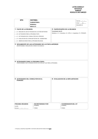LATIN CONSULT
                                                                                                                             ESTÁTICA
                                                                                                                              SABESP
                                                                                                                         RODOLFO RETAMOZO




           EPS                    SISTEMA :
                                                                                                                                     FECHA: ___/___/____
                                  SUBSISTEMA:                                                                                        HOJA: ____de_____
                                  MANUAL:                                                                                            REUNION No
                                  MODULO:

1 PAUTA DE LA REUNION                                                                 2 PARTICIPANTES DE LA REUNION
( ) A - ANALISIS DE LAS ACTIVIDADES DE LA ETAPA ANTERIOR                              Coordinador del GT:
                                                                                      Miembros: (C = Consultora) (E = EPS) (I = Inspectora) (P = PRONAP)
( ) B - ACTIVIDADES PARA LA PROXIMA ETAPA

( ) C - ACTIVIDADES DEL CONSULTOR EN EL PERIODO

( ) D - EVALUACION DE LA IMPLANTACION DEL SUBSISTEMA

( ) E - OBSERVACIONES PARA LA PROXIMA REUNION


3 SEGUIMIENTO DE LAS ACTIVIDADES DE LA ETAPA ANTERIOR
    (RESPONSABLE, REALIZACION, GRADO DE AVANCE)




4 ACTIVIDADES PARA LA PROXIMA ETAPA
    (RESPONSABLE, META, REQUISITOS DE LA ETAPA ACTUAL PARA LA PROXIMA)




5 ACTIVIDADES DEL CONSULTOR EN EL                                                     6 EVALUACION DE LA IMPLANTACION
    PERIODO




PROXIMA REUNION                            SECRETARIADO POR                                             COORDINADOR DEL GT
                                           NOMBRE:                                                      NOMBRE:
LOCAL:

FECHA: _____/_____/______                  FIRMA:                                                       FIRMA:




E:Proyectos y ObrasPlano GeneralPMRI - IICASTASTE.AMACASTASTE.AMACATASTR2.DOC
                                                                             221
 
