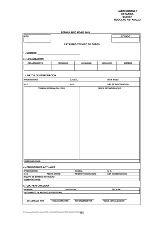 LATIN CONSULT
                                                                                                                    ESTÁTICA
                                                                                                                     SABESP
                                                                                                                RODOLFO RETAMOZO




                                                    FORMULARIO MO400 0603
 EPS                                                                                                                    CODIGO


                                                         CATASTRO TECNICO DE POZOS


1.- NOMBRE:__________________________________

2.- LOCALIZACION
      DEPARTAMENTO                              PROVINCIA                       LOCALIDAD         UBICACION              SISTEMA




3.- DATOS DE PERFORACION
 PROFUNDIDAD:                                                    CAUDAL:                               DIAM. POZO:

 N. E:                                                           N. D:                                 AÑO DE PERFORACION:

                     TUBERIA INTERNA DEL POZO                                                  PERFIL ESTRATIGRAFICO




 OBSERVACIONES:


4.- CONDICIONES ACTUALES
 PROFUNDIDAD:                                                            CAUDAL:                       N. E.:
 N. D:                           FECHA AFORO:                            TIEMPO FUNCIONANDO:           EST. CONSERVACION:
 EQUIPO DE BOMBEO INSTALADO:
 OBSERVACIONES:


5.- CIA. PERFORADORA
 NOMBRE:                                                   DIRECCION:                                       TEL./FAX:
 DOCUMENTO EN ARCHIVO (ESPECIFICAR) :



     CATASTRADO POR                    FECHA CATASTRO                    ACTUALIZADO POR           FECHA ACTUALIZACION




E:Proyectos y ObrasPlano GeneralPMRI - IICASTASTE.AMACASTASTE.AMACATASTR2.DOC
                                                                               125
 