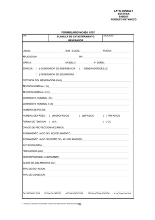 LATIN CONSULT
                                                                                                                   ESTÁTICA
                                                                                                                    SABESP
                                                                                                               RODOLFO RETAMOZO




                                                        FORMULARIO MO400 0707
EPS                                                                                                   LOCALIDAD:
                                                 PLANILLA DE CATASTRAMIENTO
                                                                 GENERADOR



LOCAL:                                                       SUB - LOCAL:                             PUNTO:

APLICACION:                                                                      BP:

MARCA:                                                       MODELO:                          N° SERIE:

ESPECIE:           (   ) GENERADOR DE EMERGENCIA                                 (    ) GENERADOR DE LUZ

                   (   ) GENERADOR DE SOLDADURA

POTENCIA DEL GENERADOR (KVA):

TENSION NOMINAL I (V):

TENSION NOMINAL II (V):

CORRIENTE NOMINAL I (A):

CORRIENTE NOMINAL II (A):

NUMERO DE POLOS:

NUMERO DE FASES:                      ( ) MONOFASICO                             ( ) BIFASICO         (   ) TRIFASICO

FORMA DE TENSION:                     ( ) CA                                                          (   ) CC

GRADO DE PROTECCION MECANICA:

RODAMIENTO LADO DEL ACLOPLAMIENTO:

RODAMIENTO LADO OPUESTO DEL ACLOPLAMIENTO:

ROTACION (RPM):

FRECUENCIA (Hz):

DESCRIPCION DEL LUBRICANTE:

CLASE DE AISLAMIENTO (KV):

TIPO DE EXITACION:

TIPO DE CONEXION:




CATASTRADO POR                 FECHA CATASTRO                 ACTUALIZADO POR            FECHA ACTUALIZACION     N° ACTUALIZACION




E:Proyectos y ObrasPlano GeneralPMRI - IICASTASTE.AMACASTASTE.AMACATASTR2.DOC
                                                                               136
 