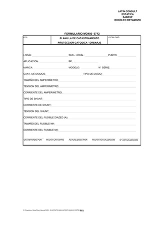 LATIN CONSULT
                                                                                                                  ESTÁTICA
                                                                                                                   SABESP
                                                                                                              RODOLFO RETAMOZO




                                                         FORMULARIO MO400 0712
EPS                                                                                                      LOCALIDAD:
                                                  PLANILLA DE CATASTRAMIENTO
                                                PROTECCION CATODICA - DRENAJE




LOCAL:                                                         SUB - LOCAL:                              PUNTO:

APLICACION:                                                    BP:

MARCA:                                                         MODELO:                           N° SERIE:

CANT. DE DIODOS:                                                                      TIPO DE DIODO:

TAMAÑO DEL AMPERIMETRO:

TENSION DEL AMPERIMETRO:

CORRIENTE DEL AMPERIMETRO:

TIPO DE SHUNT:

CORRIENTE DE SHUNT:

TENSION DEL SHUNT:

CORRIENTE DEL FUSIBLE DIAZED (A):

TAMAÑO DEL FUSIBLE NH:

CORRIENTE DEL FUSIBLE NH:


CATASTRADO POR                  FECHA CATASTRO                 ACTUALIZADO POR              FECHA ACTUALIZACION   N° ACTUALIZACION




E:Proyectos y ObrasPlano GeneralPMRI - IICASTASTE.AMACASTASTE.AMACATASTR2.DOC
                                                                               141
 