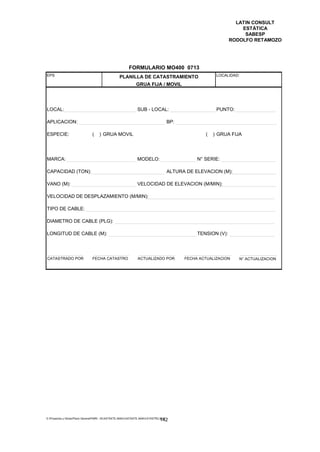LATIN CONSULT
                                                                                                                    ESTÁTICA
                                                                                                                     SABESP
                                                                                                                RODOLFO RETAMOZO




                                                         FORMULARIO MO400 0713
EPS                                               PLANILLA DE CATASTRAMIENTO                             LOCALIDAD:

                                                              GRUA FIJA / MOVIL




LOCAL:                                                         SUB - LOCAL:                              PUNTO:

APLICACION:                                                                           BP:

ESPECIE:                        (   ) GRUA MOVIL                                                    (   ) GRUA FIJA




MARCA:                                                         MODELO:                           N° SERIE:

CAPACIDAD (TON):                                                                      ALTURA DE ELEVACION (M):

VANO (M):                                                      VELOCIDAD DE ELEVACION (M/MIN):

VELOCIDAD DE DESPLAZAMIENTO (M/MIN):

TIPO DE CABLE:

DIAMETRO DE CABLE (PLG):

LONGITUD DE CABLE (M):                                                                           TENSION (V):




CATASTRADO POR                  FECHA CATASTRO                 ACTUALIZADO POR              FECHA ACTUALIZACION    N° ACTUALIZACION




E:Proyectos y ObrasPlano GeneralPMRI - IICASTASTE.AMACASTASTE.AMACATASTR2.DOC
                                                                               142
 