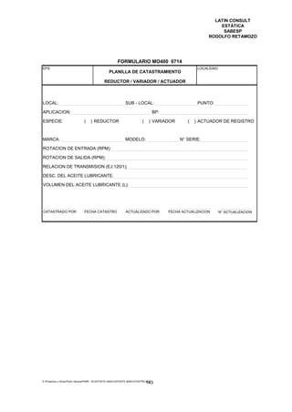 LATIN CONSULT
                                                                                                                  ESTÁTICA
                                                                                                                   SABESP
                                                                                                              RODOLFO RETAMOZO




                                                         FORMULARIO MO400 0714
EPS                                                                                                      LOCALIDAD:
                                                  PLANILLA DE CATASTRAMIENTO

                                               REDUCTOR / VARIADOR / ACTUADOR



LOCAL:                                                         SUB - LOCAL:                              PUNTO:

APLICACION:                                                                           BP:

ESPECIE:                        (   ) REDUCTOR                              (    ) VARIADOR         (   ) ACTUADOR DE REGISTRO



MARCA:                                                         MODELO:                           N° SERIE:

ROTACION DE ENTRADA (RPM):

ROTACION DE SALIDA (RPM):

RELACION DE TRANSMISION (EJ:120/1):

DESC. DEL ACEITE LUBRICANTE:

VOLUMEN DEL ACEITE LUBRICANTE (L):




CATASTRADO POR                  FECHA CATASTRO                 ACTUALIZADO POR              FECHA ACTUALIZACION   N° ACTUALIZACION




E:Proyectos y ObrasPlano GeneralPMRI - IICASTASTE.AMACASTASTE.AMACATASTR2.DOC
                                                                                143
 