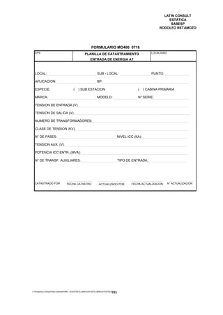 LATIN CONSULT
                                                                                                                     ESTÁTICA
                                                                                                                      SABESP
                                                                                                                 RODOLFO RETAMOZO




                                                           FORMULARIO MO400 0716
  EPS                                               PLANILLA DE CATASTRAMIENTO                              LOCALIDAD:

                                                          ENTRADA DE ENERGIA AT



  LOCAL:                                                        SUB - LOCAL:                                PUNTO:

  APLICACION:                                                   BP:

  ESPECIE:                               (   ) SUB ESTACION                                       (     ) CABINA PRIMARIA

  MARCA:                                                        MODELO:                           N° SERIE:

  TENSION DE ENTRADA (V):

  TENSION DE SALIDA (V):

  NUMERO DE TRANSFORMADORES:

  CLASE DE TENSION (KV):

  N° DE FASES:                                                                        NIVEL ICC (KA):

  TENSION AUX. (V):

  POTENCIA ICC ENTR. (MVA):

  N° DE TRANSF. AUXILIARES:                                                           TIPO DE ENTRADA:




  CATASTRADO POR                  FECHA CATASTRO                  ACTUALIZADO POR             FECHA ACTUALIZACION    N° ACTUALIZACION




E:Proyectos y ObrasPlano GeneralPMRI - IICASTASTE.AMACASTASTE.AMACATASTR2.DOC
                                                                               145
 