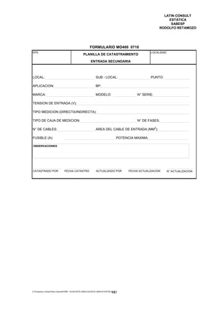 LATIN CONSULT
                                                                                                                     ESTÁTICA
                                                                                                                      SABESP
                                                                                                                 RODOLFO RETAMOZO




                                                         FORMULARIO MO400 0718
EPS                                                                                                      LOCALIDAD:
                                                  PLANILLA DE CATASTRAMIENTO

                                                          ENTRADA SECUNDARIA



LOCAL:                                                         SUB - LOCAL:                              PUNTO:

APLICACION:                                                    BP:

MARCA:                                                         MODELO:                           N° SERIE:

TENSION DE ENTRADA (V):

TIPO MEDICION (DIRECTA/INDIRECTA):

TIPO DE CAJA DE MEDICION:                                                                        N° DE FASES:

                                                                                                             2
N° DE CABLES:                                                  AREA DEL CABLE DE ENTRADA (MM ):

FUSIBLE (A):                                                                          POTENCIA MAXIMA:

OBSERVACIONES




CATASTRADO POR                  FECHA CATASTRO                 ACTUALIZADO POR              FECHA ACTUALIZACION     N° ACTUALIZACION




E:Proyectos y ObrasPlano GeneralPMRI - IICASTASTE.AMACASTASTE.AMACATASTR2.DOC
                                                                               147
 