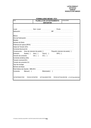 LATIN CONSULT
                                                                                                                     ESTÁTICA
                                                                                                                      SABESP
                                                                                                                 RODOLFO RETAMOZO




                                                        FORMULARIO MO400 0721
EPS                                                    PLANILLA DE CATASTRAMIENTO                            LOCALIDAD:
                                                                DISYUNTOR



Local:                                           Sub - Local:                                      Punto:
Aplicación:                                                                               BP:


Marca:
Año de Fabricación:
Modelo:
Número de Serie:
Potencia de ruptura (MVA):
Clase de Tensión (KV):
Corriente Nominal (A):
Construcción:             Gran de volumen de aceite [ ]                                   Pequeño volumen de aceite [ ]
Extinsión:                Aceite [ ]             Aire [ ]              Vacío [        ]            SF6 [ ]
Tención de comando                               CA [       ]          CC [       ]
Corriente simétrica (KA):
Tensión nominal (KV):
Tensión de comando (V):
Tipo de montaje:
Número de fases:
Nivel básico de impulso - NBI (KV):
Comando:                  Manual [          ]                          Motorizado [        ]



CATASTRADO POR                   FECHA CATASTRO                  ACTUALIZADO POR               FECHA ACTUALIZACION    N° ACTUALIZACION




E:Proyectos y ObrasPlano GeneralPMRI - IICASTASTE.AMACASTASTE.AMACATASTR2.DOC
                                                                               150
 