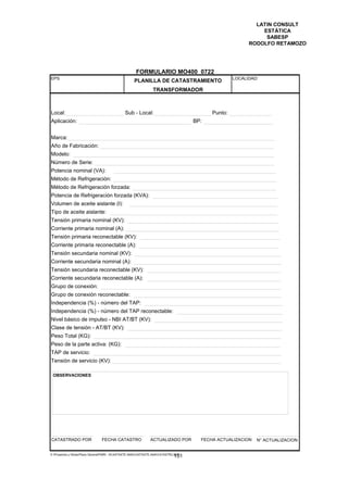 LATIN CONSULT
                                                                                                               ESTÁTICA
                                                                                                                SABESP
                                                                                                           RODOLFO RETAMOZO




                                                      FORMULARIO MO400 0722
EPS                                                                                                  LOCALIDAD:
                                                     PLANILLA DE CATASTRAMIENTO
                                                                 TRANSFORMADOR



Local:                                         Sub - Local:                                 Punto:
Aplicación:                                                                           BP:


Marca:
Año de Fabricación:
Modelo:
Número de Serie:
Potencia nominal (VA):
Método de Refrigeración:
Método de Refrigeración forzada:
Potencia de Refrigeración forzada (KVA):
Volumen de aceite aislante (l):
Tipo de aceite aislante:
Tensión primaria nominal (KV):
Corriente primaria nominal (A):
Tensión primaria reconectable (KV):
Corriente primaria reconectable (A):
Tensión secundaria nominal (KV):
Corriente secundaria nominal (A):
Tensión secundaria reconectable (KV):
Corriente secundaria reconectable (A):
Grupo de conexión:
Grupo de conexión reconectable:
Independencia (%) - número del TAP:
Independencia (%) - número del TAP reconectable:
Nivel básico de impulso - NBI AT/BT (KV):
Clase de tensión - AT/BT (KV):
Peso Total (KG):
Peso de la parte activa: (KG):
TAP de servicio:
Tensión de servicio (KV):

 OBSERVACIONES




CATASTRADO POR                   FECHA CATASTRO                 ACTUALIZADO POR         FECHA ACTUALIZACION   N° ACTUALIZACION


E:Proyectos y ObrasPlano GeneralPMRI - IICASTASTE.AMACASTASTE.AMACATASTR2.DOC
                                                                               151
 