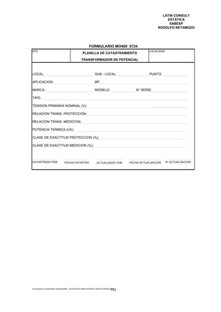 LATIN CONSULT
                                                                                                           ESTÁTICA
                                                                                                            SABESP
                                                                                                       RODOLFO RETAMOZO




                                                         FORMULARIO MO400 0724
EPS                                                                                              LOCALIDAD:
                                                  PLANILLA DE CATASTRAMIENTO
                                                 TRANSFORMADOR DE POTENCIAL



LOCAL:                                                         SUB - LOCAL:                       PUNTO:

APLICACION:                                                    BP:

MARCA:                                                         MODELO:                    N° SERIE:

TIPO:

TENSION PRIMARIA NOMINAL (V):

RELACION TRANS. PROTECCION:

RELACION TRANS. MEDICION:

POTENCIA TERMICA (VA):

CLASE DE EXACTITUD PROTECCION (%):

CLASE DE EXACTITUD MEDICION (%):



CATASTRADO POR                  FECHA CATASTRO                   ACTUALIZADO POR      FECHA ACTUALIZACION   N° ACTUALIZACION




E:Proyectos y ObrasPlano GeneralPMRI - IICASTASTE.AMACASTASTE.AMACATASTR2.DOC
                                                                               153
 