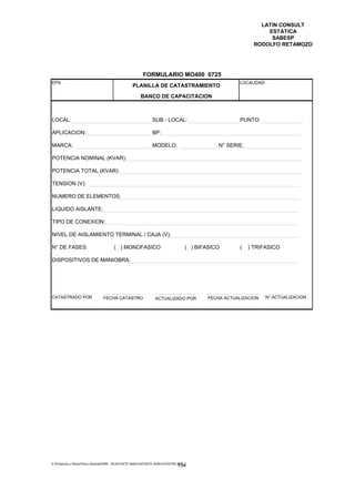 LATIN CONSULT
                                                                                                                    ESTÁTICA
                                                                                                                     SABESP
                                                                                                                RODOLFO RETAMOZO




                                                         FORMULARIO MO400 0725
EPS                                                                                                      LOCALIDAD:
                                                  PLANILLA DE CATASTRAMIENTO
                                                        BANCO DE CAPACITACION



LOCAL:                                                         SUB - LOCAL:                               PUNTO:

APLICACION:                                                    BP:

MARCA:                                                         MODELO:                            N° SERIE:

POTENCIA NOMINAL (KVAR):

POTENCIA TOTAL (KVAR):

TENSION (V):

NUMERO DE ELEMENTOS:

LIQUIDO AISLANTE:

TIPO DE CONEXION:

NIVEL DE AISLAMIENTO TERMINAL / CAJA (V):

N° DE FASES:                           ( ) MONOFASICO                                 ( ) BIFASICO        (   ) TRIFASICO

DISPOSITIVOS DE MANIOBRA:




CATASTRADO POR                  FECHA CATASTRO                   ACTUALIZADO POR              FECHA ACTUALIZACION   N° ACTUALIZACION




E:Proyectos y ObrasPlano GeneralPMRI - IICASTASTE.AMACASTASTE.AMACATASTR2.DOC
                                                                               154
 