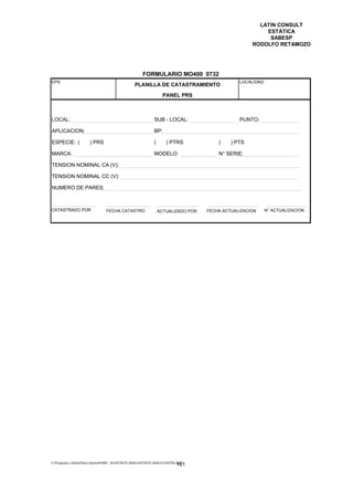 LATIN CONSULT
                                                                                                            ESTÁTICA
                                                                                                             SABESP
                                                                                                        RODOLFO RETAMOZO




                                                         FORMULARIO MO400 0732
EPS                                                                                                LOCALIDAD:
                                                    PLANILLA DE CATASTRAMIENTO
                                                                       PANEL PRS



LOCAL:                                                           SUB - LOCAL:                      PUNTO:

APLICACION:                                                      BP:

ESPECIE: (              ) PRS                                    (      ) PTRS             (    ) PTS

MARCA:                                                           MODELO:                   N° SERIE:

TENSION NOMINAL CA (V):

TENSION NOMINAL CC (V):

NUMERO DE PARES:



CATASTRADO POR                    FECHA CATASTRO                     ACTUALIZADO POR   FECHA ACTUALIZACION   N° ACTUALIZACION




E:Proyectos y ObrasPlano GeneralPMRI - IICASTASTE.AMACASTASTE.AMACATASTR2.DOC
                                                                               161
 
