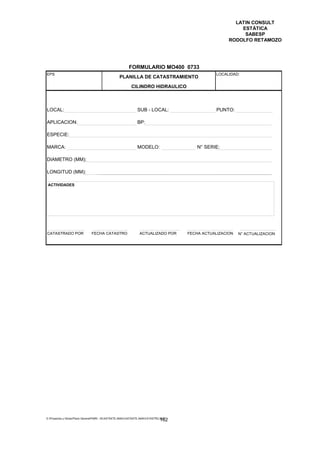LATIN CONSULT
                                                                                                           ESTÁTICA
                                                                                                            SABESP
                                                                                                       RODOLFO RETAMOZO




                                                         FORMULARIO MO400 0733
EPS                                                                                               LOCALIDAD:
                                                  PLANILLA DE CATASTRAMIENTO
                                                           CILINDRO HIDRAULICO



LOCAL:                                                         SUB - LOCAL:                       PUNTO:

APLICACION:                                                    BP:

ESPECIE:

MARCA:                                                         MODELO:                    N° SERIE:

DIAMETRO (MM):

LONGITUD (MM):

 ACTIVIDADES




CATASTRADO POR                 FECHA CATASTRO                   ACTUALIZADO POR       FECHA ACTUALIZACION   N° ACTUALIZACION




E:Proyectos y ObrasPlano GeneralPMRI - IICASTASTE.AMACASTASTE.AMACATASTR2.DOC
                                                                               162
 