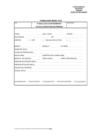 LATIN CONSULT
                                                                                                                     ESTÁTICA
                                                                                                                      SABESP
                                                                                                                 RODOLFO RETAMOZO




                                                         FORMULARIO MO400 0736
EPS                                                                                                      LOCALIDAD:
                                                  PLANILLA DE CATASTRAMIENTO

                                                VALVULA REDUCTORA DE PRESION



LOCAL:                                                         SUB - LOCAL:                              PUNTO:

APLICACION:                                                                           BP:

ESPECIE:                        (   ) VRP                      (    ) VALVULA DE ALTITUD                 (   )



MARCA:                                                         MODELO:                           N° SERIE:

DIAMETRO (PLG):

CLASE DE PRESION (PSI):

ANCHO (MM):                                                    DIAMETRO DE LA BRIDA (MM):

BRIDA N°. DE HUECOS:                                           DIAM. HUECO:                      DIAM. PERFORACION:

PRESION DE ENTRADA (MCA):

PRESION DE SALIDA (MCA):

CODIGO DEL RESORTE:
                  3
CAUDAL (M /H):




CATASTRADO POR                  FECHA CATASTRO                 ACTUALIZADO POR              FECHA ACTUALIZACION     N° ACTUALIZACION




E:Proyectos y ObrasPlano GeneralPMRI - IICASTASTE.AMACASTASTE.AMACATASTR2.DOC
                                                                               165
 