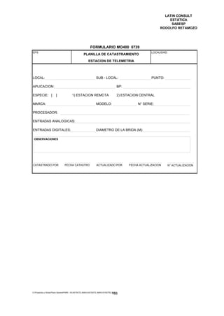 LATIN CONSULT
                                                                                                                  ESTÁTICA
                                                                                                                   SABESP
                                                                                                              RODOLFO RETAMOZO




                                                         FORMULARIO MO400 0739
EPS                                                                                                      LOCALIDAD:
                                                  PLANILLA DE CATASTRAMIENTO

                                                       ESTACION DE TELEMETRIA



LOCAL:                                                         SUB - LOCAL:                              PUNTO:

APLICACION:                                                                           BP:

ESPECIE: [             ]               1) ESTACION REMOTA                             2) ESTACION CENTRAL

MARCA:                                                         MODELO:                           N° SERIE:

PROCESADOR:

ENTRADAS ANALOGICAS:

ENTRADAS DIGITALES:                                            DIAMETRO DE LA BRIDA (M):

 OBSERVACIONES




CATASTRADO POR                  FECHA CATASTRO                 ACTUALIZADO POR              FECHA ACTUALIZACION   N° ACTUALIZACION




E:Proyectos y ObrasPlano GeneralPMRI - IICASTASTE.AMACASTASTE.AMACATASTR2.DOC
                                                                               168
 