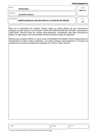 PROCEDIMIENTO
SISTEMA                                                                                                  CODIGO
                  OPERACIONAL
                                                                                                        MO410 01
SUBSISTEMA
                  CATASTRO TECNICO

PROCEDIMIENTO                                                                                             HOJA
                 CODIFICACION DE CRUCES PARA EL CATASTRO DE REDES
                                                                                                          2/2



Para que el Subsistema de Catastro Técnico tenga un control efectivo de las numeraciones
(códigos) se debe anotar en el Formulario "LISTA DE CODIFICACION DE CRUCES", presentado a
continuación, llenando todos los campos adecuadamente, manteniendo esta tabla archivada en
folders, en lugar seguro. Es recomendable inclusive reproducir copias de seguridad.

Siempre que se desee codificar un nuevo cruce, el Subsistema de Catastro Técnico deberá llevar en
consideración el último código implantado y así poder proseguir secuencialmente. El proceso de
codificación de cruces es ampliamente explicado en el “Item 2 - Base Técnica”.




  VISTOS                                                                              VERSION   FECHA



E:Proyectos y ObrasPlano GeneralPMRI - IICASTASTE.AMACASTASTE.AMACATASTR2.DOC
                                                                                179
 