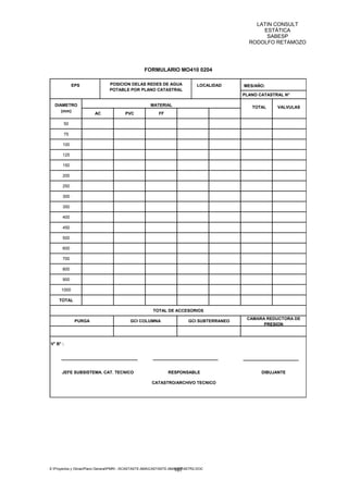 LATIN CONSULT
                                                                                                   ESTÁTICA
                                                                                                    SABESP
                                                                                               RODOLFO RETAMOZO




                                                   FORMULARIO MO410 0204

             EPS                POSICION DELAS REDES DE AGUA                   LOCALIDAD     MES/AÑO:
                                POTABLE POR PLANO CATASTRAL
                                                                                             PLANO CATASTRAL N°

  DIAMETRO                                            MATERIAL                                  TOTAL       VALVULAS
     (mm)
                        AC              PVC                FF

       50                                                                                       0,00           0,00

       75                                                                                       0,00           0,00

       100                                                                                      0,00           0,00

       125                                                                                      0,00           0,00

       150                                                                                      0,00           0,00

       200                                                                                      0,00           0,00

       250                                                                                      0,00           0,00

       300                                                                                      0,00           0,00

       350                                                                                      0,00           0,00

       400                                                                                      0,00           0,00

       450                                                                                      0,00           0,00

       500                                                                                      0,00           0,00

       600                                                                                      0,00           0,00

       700                                                                                      0,00           0,00

       800                                                                                      0,00           0,00

       900                                                                                      0,00           0,00

      1000                                                                                      0,00           0,00

     TOTAL                                                                                      0,00           0,00

                                                       TOTAL DE ACCESORIOS
                                                                                              CAMARA REDUCTORA DE
              PURGA                        GCI COLUMNA                     GCI SUBTERRANEO
                                                                                                    PRESION



V° B° :




      JEFE SUBSISTEMA. CAT. TECNICO                             RESPONSABLE                            DIBUJANTE

                                                       CATASTRO/ARCHIVO TECNICO




E:Proyectos y ObrasPlano GeneralPMRI - IICASTASTE.AMACASTASTE.AMACATASTR2.DOC
                                                                     187
 